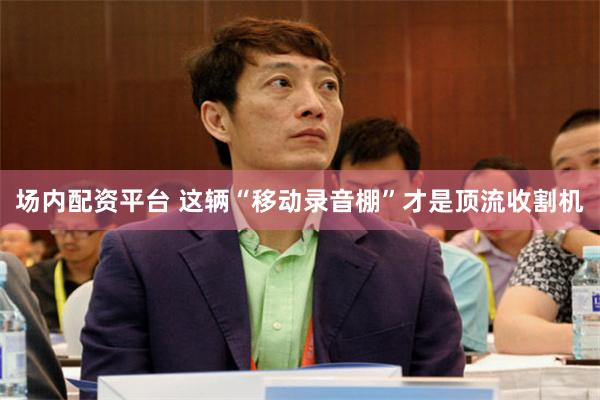 场内配资平台 这辆“移动录音棚”才是顶流收割机