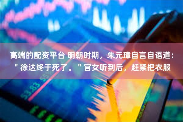 高端的配资平台 明朝时期，朱元璋自言自语道：＂徐达终于死了。＂宫女听到后，赶紧把衣服
