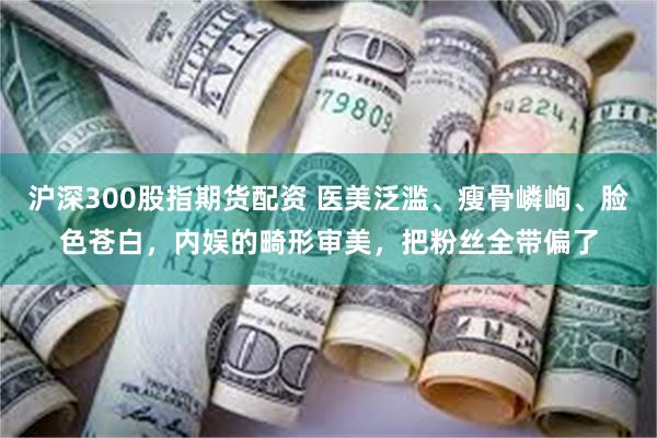沪深300股指期货配资 医美泛滥、瘦骨嶙峋、脸色苍白，内娱的畸形审美，把粉丝全带偏了