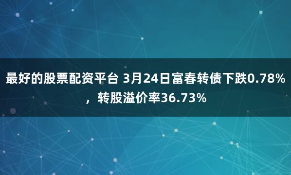 最好的股票配资平台 3月24日富春转债下跌0.78%，转股溢价率36.73%