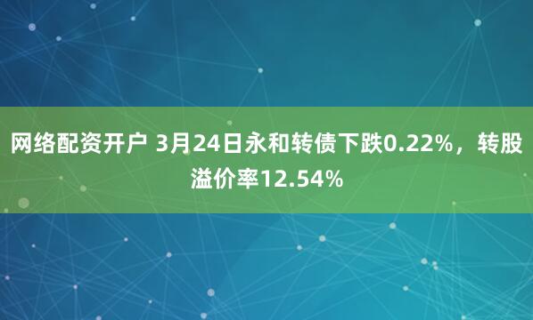 网络配资开户 3月24日永和转债下跌0.22%，转股溢价率12.54%