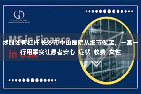 炒股如何杠杆 长沙市中山医院从细节做起，一言一行用事实让患者安心_症状_收费_女性