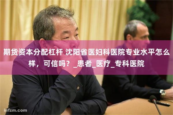 期货资本分配杠杆 沈阳省医妇科医院专业水平怎么样，可信吗？_患者_医疗_专科医院