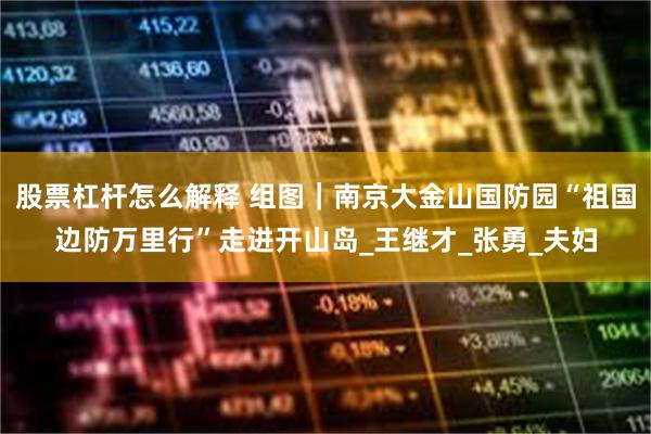 股票杠杆怎么解释 组图｜南京大金山国防园“祖国边防万里行”走进开山岛_王继才_张勇_夫妇