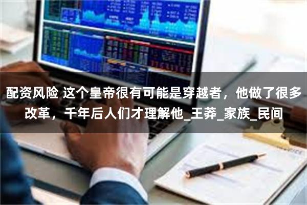 配资风险 这个皇帝很有可能是穿越者，他做了很多改革，千年后人们才理解他_王莽_家族_民间