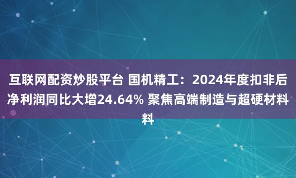 互联网配资炒股平台 国机精工：2024年度扣非后净利润同比大增24.64% 聚焦高端制造与超硬材料