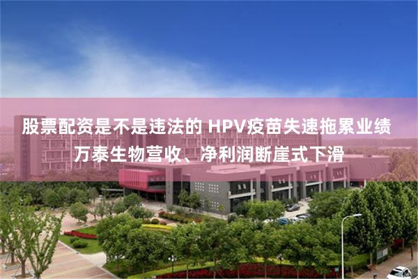 股票配资是不是违法的 HPV疫苗失速拖累业绩 万泰生物营收、净利润断崖式下滑