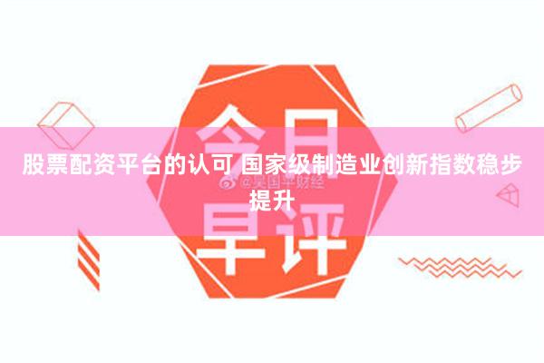 股票配资平台的认可 国家级制造业创新指数稳步提升