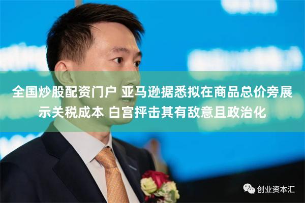 全国炒股配资门户 亚马逊据悉拟在商品总价旁展示关税成本 白宫抨击其有敌意且政治化