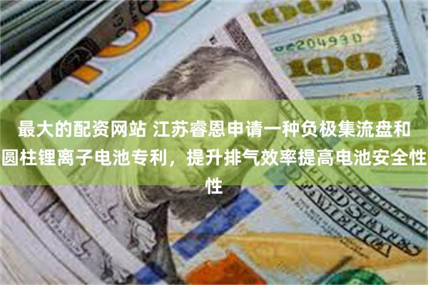 最大的配资网站 江苏睿恩申请一种负极集流盘和圆柱锂离子电池专利，提升排气效率提高电池安全性
