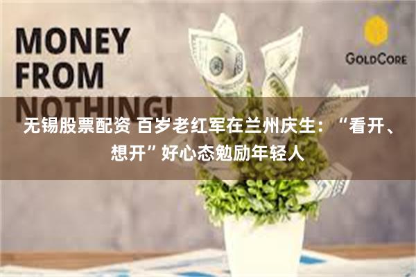 无锡股票配资 百岁老红军在兰州庆生：“看开、想开”好心态勉励年轻人