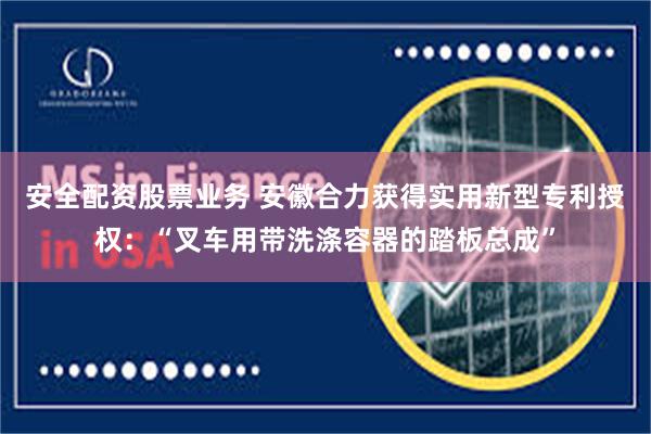安全配资股票业务 安徽合力获得实用新型专利授权：“叉车用带洗涤容器的踏板总成”