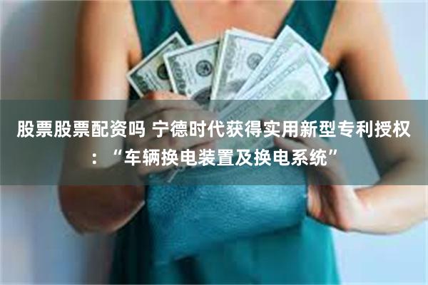 股票股票配资吗 宁德时代获得实用新型专利授权：“车辆换电装置及换电系统”