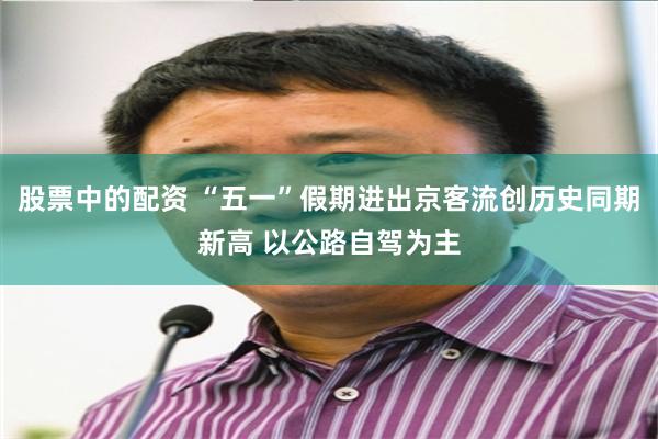 股票中的配资 “五一”假期进出京客流创历史同期新高 以公路自驾为主