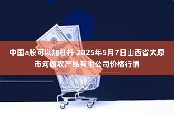 中国a股可以加杠杆 2025年5月7日山西省太原市河西农产品有限公司价格行情