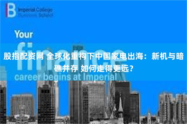 股指配资网 全球化重构下中国家电出海：新机与暗礁并存 如何走得更远？