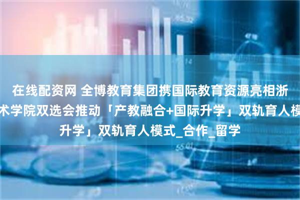 在线配资网 全博教育集团携国际教育资源亮相浙江宇翔职业技术学院双选会推动「产教融合+国际升学」双轨育人模式_合作_留学