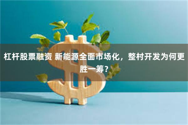 杠杆股票融资 新能源全面市场化，整村开发为何更胜一筹？
