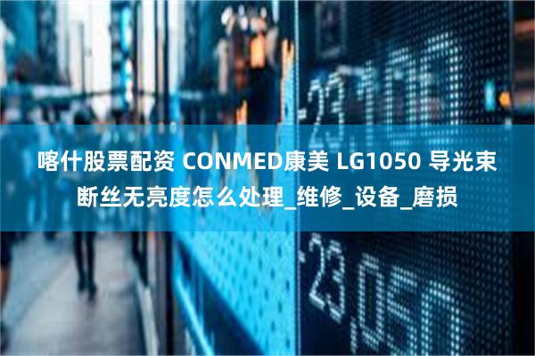 喀什股票配资 CONMED康美 LG1050 导光束断丝无亮度怎么处理_维修_设备_磨损