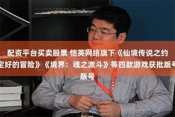 配资平台买卖股票 恺英网络旗下《仙境传说之约定好的冒险》《境界：魂之激斗》等四款游戏获批版号