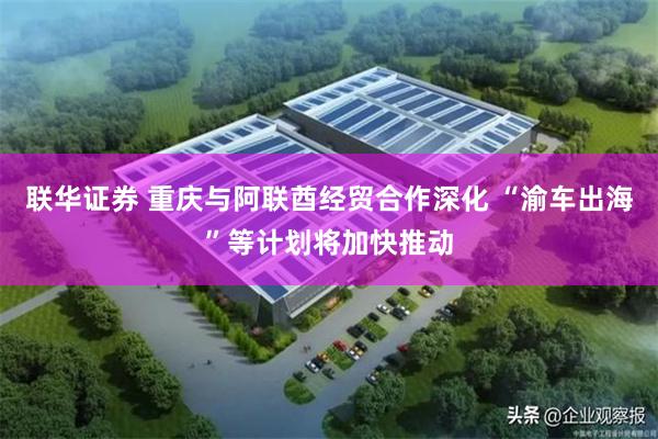 联华证券 重庆与阿联酋经贸合作深化 “渝车出海”等计划将加快推动