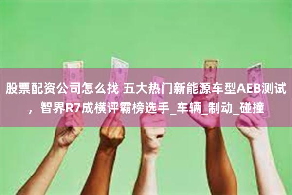 股票配资公司怎么找 五大热门新能源车型AEB测试，智界R7成横评霸榜选手_车辆_制动_碰撞