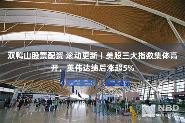 双鸭山股票配资 滚动更新丨美股三大指数集体高开，英伟达绩后涨超5%