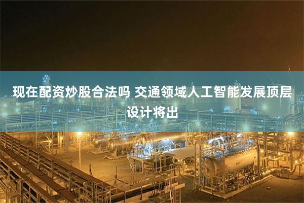 现在配资炒股合法吗 交通领域人工智能发展顶层设计将出