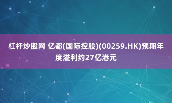 杠杆炒股网 亿都(国际控股)(00259.HK)预期年度溢利约27亿港元