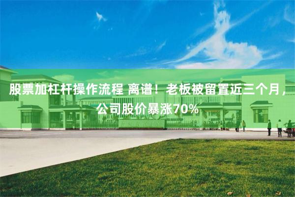 股票加杠杆操作流程 离谱！老板被留置近三个月，公司股价暴涨70%
