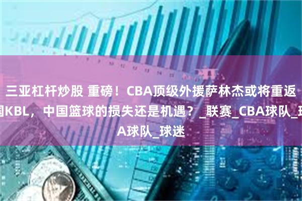 三亚杠杆炒股 重磅！CBA顶级外援萨林杰或将重返韩国KBL，中国篮球的损失还是机遇？_联赛_CBA球队_球迷
