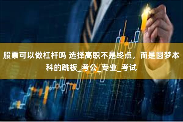 股票可以做杠杆吗 选择高职不是终点，而是圆梦本科的跳板_考公_专业_考试