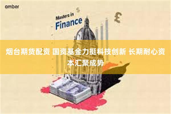 烟台期货配资 国资基金力挺科技创新 长期耐心资本汇聚成势