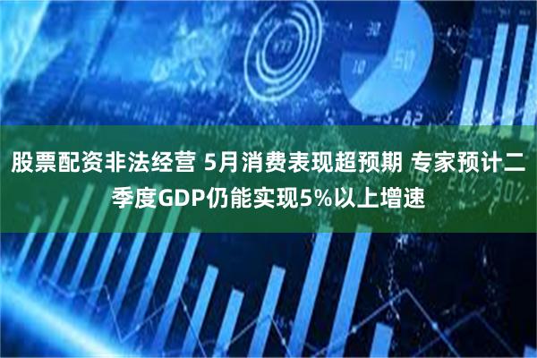 股票配资非法经营 5月消费表现超预期 专家预计二季度GDP仍能实现5%以上增速