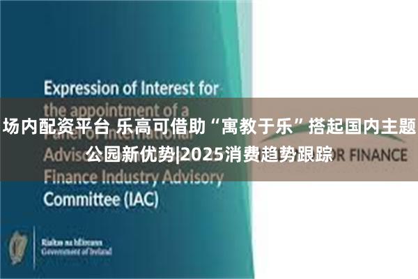 场内配资平台 乐高可借助“寓教于乐”搭起国内主题公园新优势|2025消费趋势跟踪
