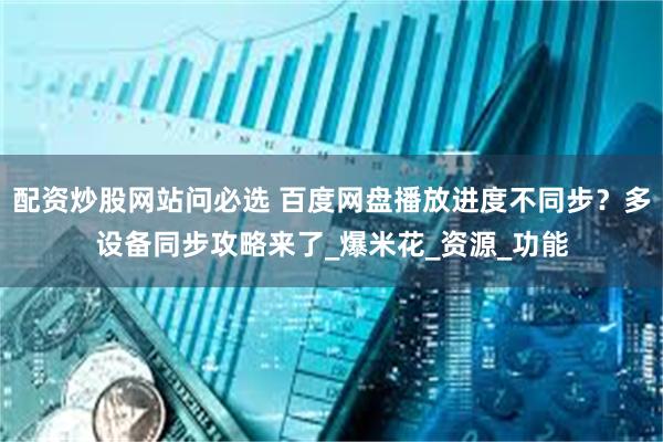 配资炒股网站问必选 百度网盘播放进度不同步？多设备同步攻略来了_爆米花_资源_功能