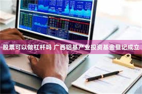 股票可以做杠杆吗 广西铝基产业投资基金登记成立