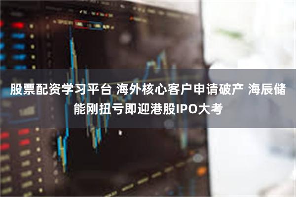 股票配资学习平台 海外核心客户申请破产 海辰储能刚扭亏即迎港股IPO大考