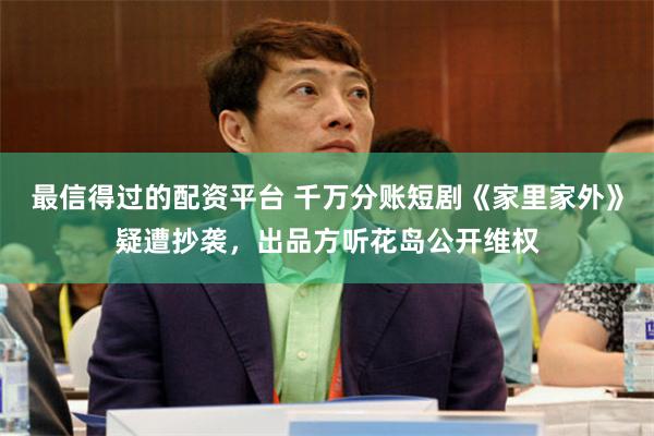 最信得过的配资平台 千万分账短剧《家里家外》疑遭抄袭，出品方听花岛公开维权